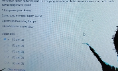 Pematikan faktor-faktor berikut!. Faktor yang memengaruhi besarnya induksi magnetik pada
kawat penghantar adalah ....
1.luas penampang kawat
2.arus yang mengalir dalam kawat
3.permeabilitas ruang hampa
4. konduktivitas suatu kawat
Select one
a. (1) dan (3)
b. (2) dan (4)
c. (1) dan (2)
d. (3) dan (4)
e (2) dan (3)
Clear my choice