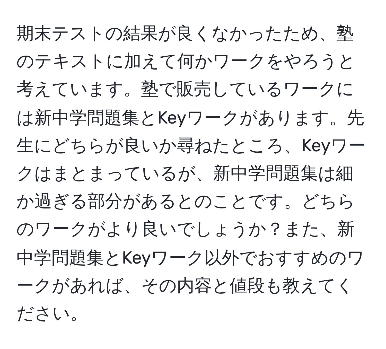 期末テストの結果が良くなかったため、塾のテキストに加えて何かワークをやろうと考えています。塾で販売しているワークには新中学問題集とKeyワークがあります。先生にどちらが良いか尋ねたところ、Keyワークはまとまっているが、新中学問題集は細か過ぎる部分があるとのことです。どちらのワークがより良いでしょうか？また、新中学問題集とKeyワーク以外でおすすめのワークがあれば、その内容と値段も教えてください。