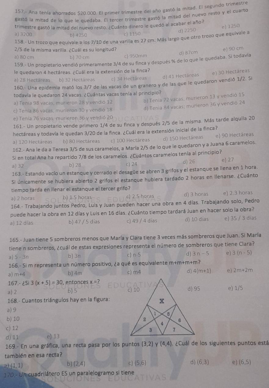 157.- Ana tenía ahorrados $20.000. El primer trimestre del año gastó la mitad. El segundo trimestre
gastó la mitad de lo que le quedaba. El tercer trimestre gastó la mitad del nuevo resto y el cuarto
trimestre gastó la mitad del nuevo resto. ¿Cuánto dinero le quedó al acabar el año?
d) 2250 e) 1250
a)3200 b) 4250 c) 1150
158.- Un trozo que equivale a los 7/10 de una varilla es 27 cm. Más largo que otro trozo que equivale a
2/5 de la misma varilla. ¿Cuál es su longitud?
a) 80 cm b) 70 cm c) 950mm d) 87cm e) 90 cm
159.- Un propietario vendió primeramente 3/4 de su finca y después % de lo que le quedaba. Si todavía
le quedaron 4 hectáreas. ¿Cuál era la extensión de la finca?
a) 28 Hectáreas b) 32 Hectáreas c) 34 Hectáreas d) 41 Hectáreas e) 30 Hectáreas
160.- Una epidemia mató los 3/7 de las vacas de un granero y de las que le quedaron vendió 1/2. Si
todavía le quedaron 24 vacas. ¿Cuántas vacas tenía al principio?
a) Tenía 98 vacas, murieron 28 y vendió 12 b) Tenia 72 vacas, murieron 13 y vendió 15
c) Tenia 86 vacas, murieron 30 y vendió 18 d) Tenia 84 vacas; murieron 36 y vendió 24
e) Tenia 76 vacas, murieron 36 y vendió 20
161.- Un propietario vende primero 1/4 de su finca y después 2/5 de la misma. Más tarde alquila 20
hectáreas y todavía le quedan 3/20 de la finca. ¿Cuál era la extensión inicial de la finca?
a) 120 Hectáreas b) 80 Hectáreas c) 100 Hectáreas d) 150 Hectáreas e) 90 Hectáreas
162.- Ana le da a Teresa 3/5 de sus caramelos, a María 2/5 de lo que le quedaron y a Juana 6 caramelos.
Si en total Ana ha repartido 7/8 de los caramelos. ¿Cuántos caramelos tenía al principio?
a) 32 b) 28 c) 24 d) 26 e) 27
163.- Estando vacío un estanque y cerrado el desagüe se abren 3 grifos y el estanque se llena en 1 hora.
Si únicamente se hubiera abierto 2 grifos el estanque hubiera tardado 2 horas en llenarse. ¿Cuánto
tiempo tarda en llenar el estanque el tercer grifo?
a) 2 horas b) oras c) 2.5 horas d) 3 horas e) 2.3 horas
164.- Trabajando juntos Pedro, Luis y Juan pueden hacer una obra en 4 días. Trabajando solo, Pedro
puede hacer la obra en 12 días y Luis en 16 días. ¿Cuánto tiempo tardará Juan en hacer solo la obra?
a) 12 días b) 47 / 5 días c) 49 / 4 días d) 10 días e) 35 / 3 días
165.- Juan tiene 5 sombreros menos que María y Clara tiene 3 veces más sombreros que Juan. Si María
tiene n sombreros, ¿cuál de estas expresiones representa el número de sombreros que tiene Clara?
d )
a) 5-3n b) 3n c) n- 5 3n-5 e) 3(n-5)
166.- Si m representa un número positivo, ¿a qué es equivalente m+m+m+m ?
a) m+4 b) 4m c) m4 d) 4(m+1) e) 2m+2m
167- Si3(x+5)=30 , entonces x=?
a) 2 b) 5  e) 1/5
168.- Cuantos triángulos hay en la figura:
a) 9
b)10 
c) 12 
d) 11 e) 13
169.- En una gráfica, una recta pasa por los puntos (3,2) Y (4,4) ¿Cuál de los siguientes puntos está
también en esa recta?
a) (1,1) (2,4) c) (5,6) d) (6,3) e) (6,5)
b)
170 - Un cuadrilátero ES un paralelogramo si tiene