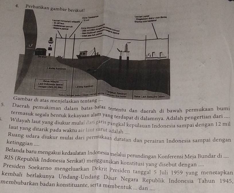 4 
5. Daerah pemukiman dalam batas-batas tertentu dan daerah di bawah permukaan bumi 
termasuk segala bentuk kekayaan alam yang terdapat di dalamnya. Adalah pengertian dari .... 
5. Wilayah laut yang diukur mulaí dari garis pangkal kepulauan Indonesia sampai dengan 12 mil
laut yang ditarik pada waktu air laut surut adalah .... 
Ruang udara diukur mulai dari permukaan daratan dan perairan Indonesia sampai dengan 
ketinggian .... 
Belanda baru mengakui kedaulatan Indonesia melalui perundingan Konferensi Meja Bundar di .... 
RIS (Republik Indonesia Serikat) menggunakan konstitusi yang disebut dengan .... 
Presiden Soekarno mengeluarkan Dekrit Presiden tanggal 5 Juli 1959 yang menetapkan 
kembali berlakunya Undang-Undang Dæsar Negara Republik Indonesia Tahun 1945, 
membubarkan badan konstituante, serta membentuk ... dan ....