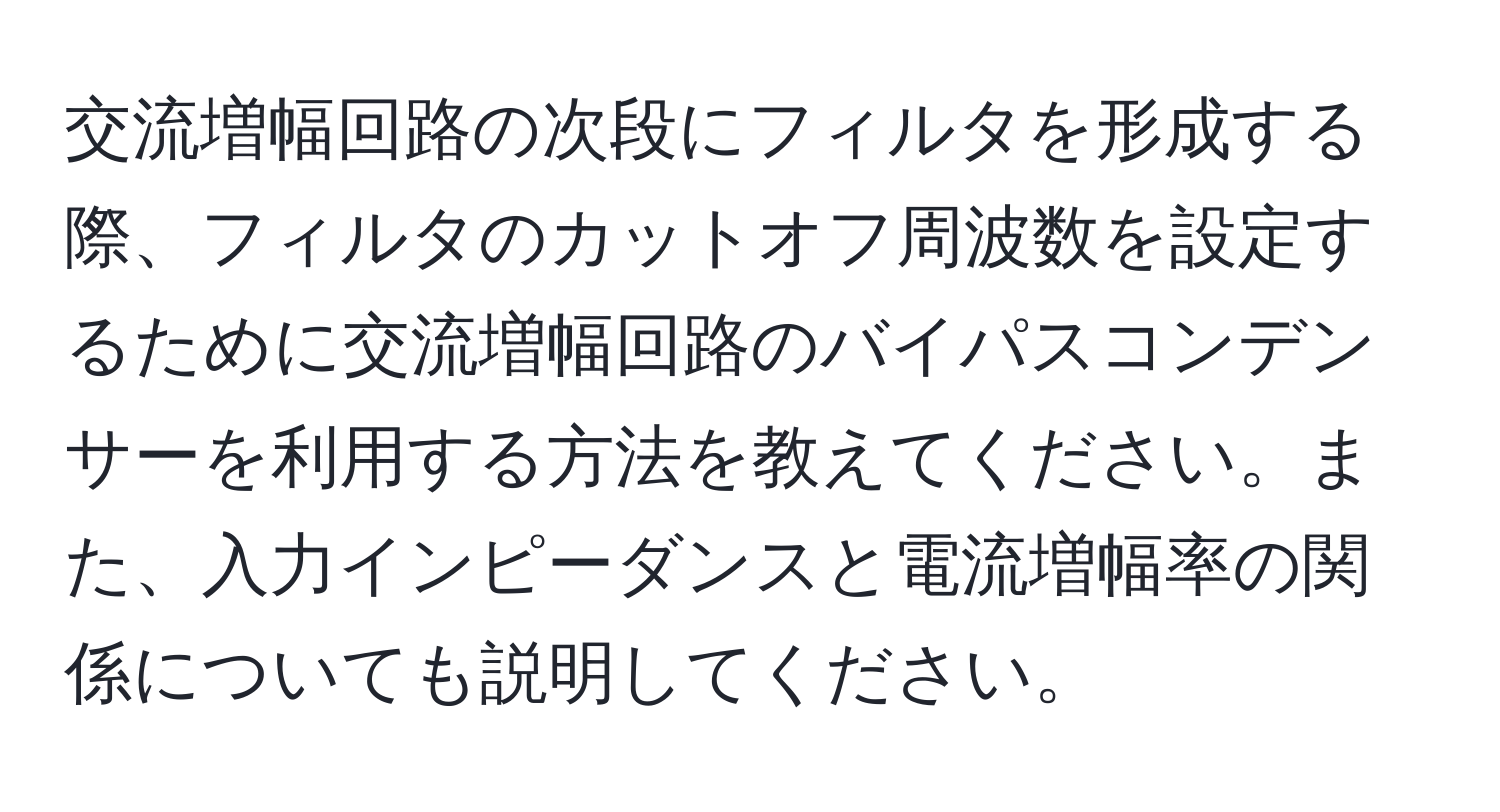 交流増幅回路の次段にフィルタを形成する際、フィルタのカットオフ周波数を設定するために交流増幅回路のバイパスコンデンサーを利用する方法を教えてください。また、入力インピーダンスと電流増幅率の関係についても説明してください。