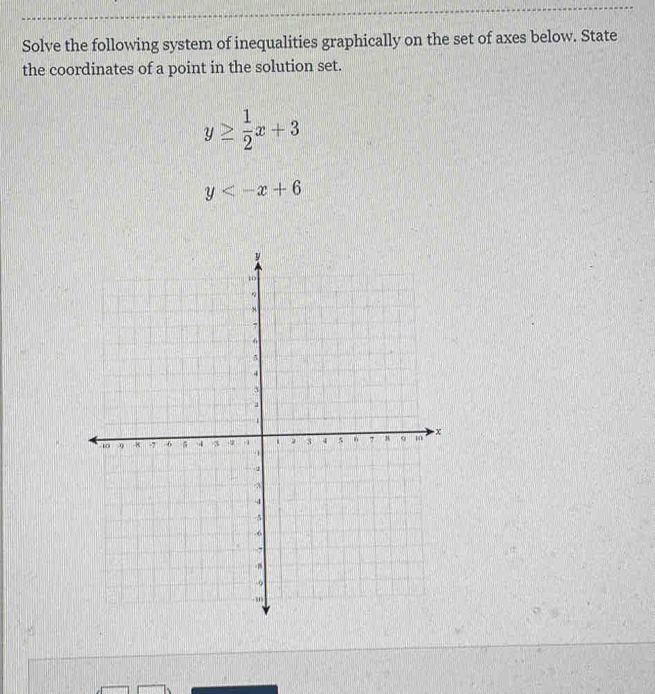 Solve the following system of inequalities graphically on the set of axes below. State
the coordinates of a point in the solution set.
y≥  1/2 x+3
y