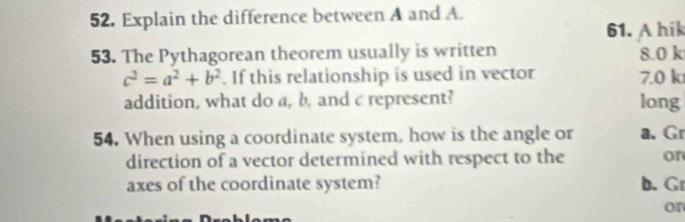 Explain the difference between A and A.
61. A hik
53. The Pythagorean theorem usually is written 8.0 k
c^2=a^2+b^2. If this relationship is used in vector 7.0 k
addition, what do a, b, and c represent? long
54. When using a coordinate system, how is the angle or a. Gr
direction of a vector determined with respect to the or
axes of the coordinate system? b. Gr
or