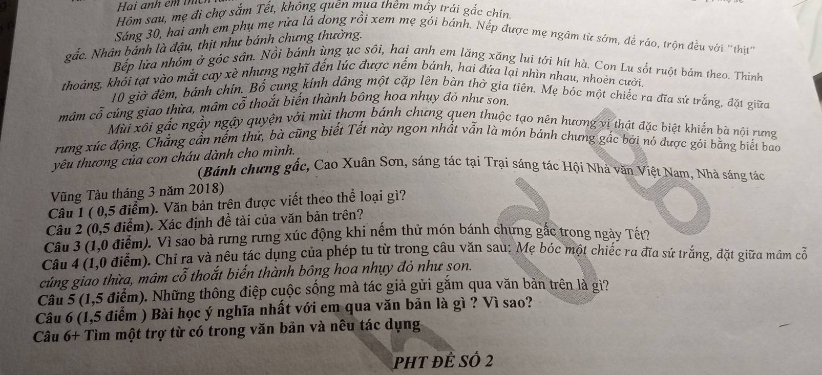 Hai anh êm t
Hôm sau, mẹ đi chợ sắm Tết, không quên mụa thêm mấy trái gắc chín.
Sáng 30, hai anh em phụ mẹ rửa lá dong rồi xem mẹ gói bánh. Nếp được mẹ ngâm từ sớm, để ráo, trộn đều với “thịt”
gắc. Nhân bánh là đậu, thịt như bánh chưng thường.
Bếp lửa nhóm ở góc sân. Nồi bánh ùng ục sôi, hai anh em lăng xăng lui tới hít hà. Con Lu sốt ruột bám theo. Thinh
thoảng, khói tạt vào mắt cay xè nhưng nghĩ đến lúc được nếm bánh, hai đứa lại nhìn nhau, nhoẻn cười.
10 giờ đêm, bánh chín. Bố cung kính dâng một cặp lên bàn thờ gia tiên. Mẹ bóc một chiếc ra đĩa sứ trắng, đặt giữa
mâm cỗ cúng giao thừa, mâm cỗ thoắt biến thành bông hoa nhụy đỏ như son.
Mùi xôi gắc ngẫy ngậy quyện với mùi thơm bánh chưng quen thuộc tạo nên hương vị thật đặc biệt khiến bà nội rưng
rung xúc động. Chẳng cần nếm thử, bà cũng biết Tết này ngon nhất vẫn là món bánh chưng gắc bởi nó được gói bằng biết bao
yêu thương của con cháu dành cho mình.
(Bánh chưng gốc, Cao Xuân Sơn, sáng tác tại Trại sáng tác Hội Nhà văn Việt Nam, Nhà sáng tác
Vũng Tàu tháng 3 năm 2018)
Câu 1 ( 0,5 điểm). Văn bản trên được viết theo thể loại gì?
Câu 2 (0,5 điểm). Xác định đề tài của văn bản trên?
Câu 3 (1,0 điểm). Vì sao bà rưng rưng xúc động khi nếm thử món bánh chưng gắc trong ngày Tết?
Câu 4 (1,0 điểm). Chỉ ra và nêu tác dụng của phép tu từ trong câu văn sau: Mẹ bóc một chiếc ra đĩa sứ trắng, đặt giữa mâm cỗ
cúng giao thừa, mâm cỗ thoắt biến thành bông hoa nhụy đỏ như son.
Câu 5 (1,5 điểm). Những thông điệp cuộc sống mà tác giả gửi gắm qua văn bản trên là gì?
Câu 6 (1,5 điểm ) Bài học ý nghĩa nhất với em qua văn bản là gì ? Vì sao?
Câu 6+ Tìm một trợ từ có trong văn bản và nêu tác dụng
pht đẻ số 2