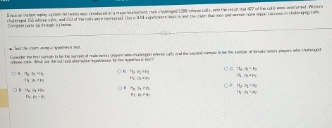 Sunce an instam replay system for bennia was introdeced at a majortourament, men cholleaged 1399 referee calls, with the result that 427 of the calls were overturned. Women
Compkete parts (a) through (c) below. chalienged 153 seforee calle and 223 of the calls were nnenumed. Use a 0 00 signfcance tovel to seet the claim fhat men and women have equial success in challenging call
a. Test the claim uping a hypothes is lst.
Consider the first sam ple to be the sample of naue tennis players who challonged referee calls and the second sample to be the warple of female tennis player who challenged
rrforee calls. What we the sull ad abernatwe hygathes es for the hypothes is 1est
C H_0:mu _1=mu _1
A. H_2:P_2=P_2
n. H_0:P_2:P_2
H_1:eta _1>eta _2
H_6:p_3=p_2
11_1-P_1+1^2=
F. n_0:p_2-p_2
D. H_0:v_1=rho _2
E. H_0· θ _1≥ rho _
p_1
H_3:mu _1=0
H_1:P_2=25