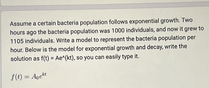 Assume a certain bacteria population follows exponential growth. Two
hours ago the bacteria population was 1000 individuals, and now it grew to
1105 individuals. Write a model to represent the bacteria population per
hour. Below is the model for exponential growth and decay, write the 
solution as f(t)=Ae^(wedge)(kt) , so you can easily type it.
f(t)=A_0e^(kt)