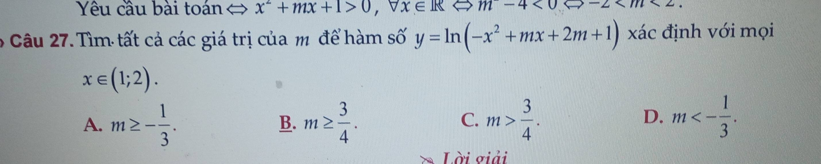 Yêu cầu bài toán x^2+mx+1>0, forall x∈ RLeftrightarrow m-4<0</tex> -2 . 
6 Câu 27. Tìm tất cả các giá trị của m để hàm số y=ln (-x^2+mx+2m+1) xác định với mọi
x∈ (1;2).
A. m≥ - 1/3 . m≥  3/4 . 
B.
C. m> 3/4 . m<- 1/3 . 
D.
Lời giải