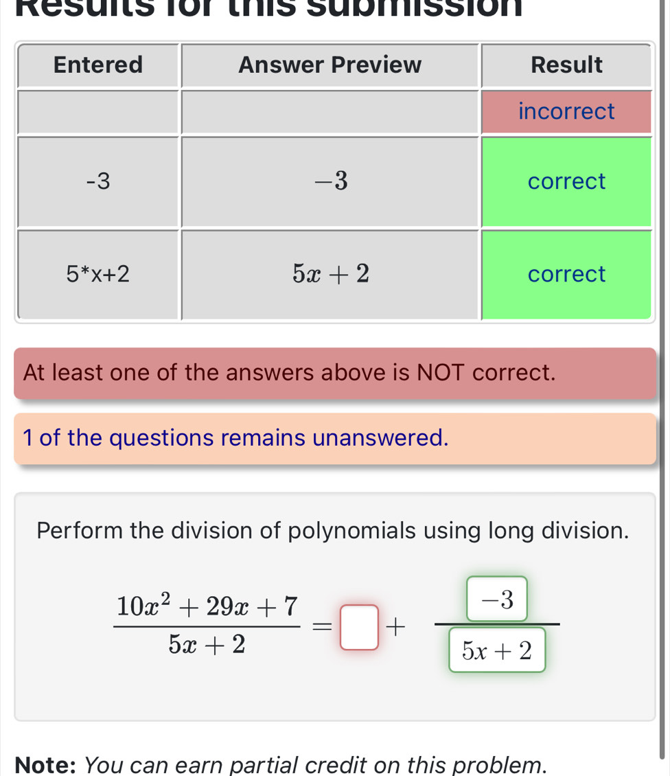 Results for this submission
At least one of the answers above is NOT correct.
1 of the questions remains unanswered.
Perform the division of polynomials using long division.
 (10x^2+29x+7)/5x+2 =□ +frac □ □ 5x+2
Note: You can earn partial credit on this problem.