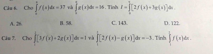 Cho ∈tlimits _0^9f(x)dx=37 và ∈tlimits _9^0g(x)dx=16. Tính I=∈tlimits _0^9[2f(x)+3g(x)]dx.
A. 26. B. 58. C. 143. D. 122.
Câu 7. Cho ∈tlimits _1^2[3f(x)+2g(x)]dx=1 và ∈tlimits _1^2[2f(x)-g(x)]dx=-3. Tính ∈tlimits _1^2f(x)dx.