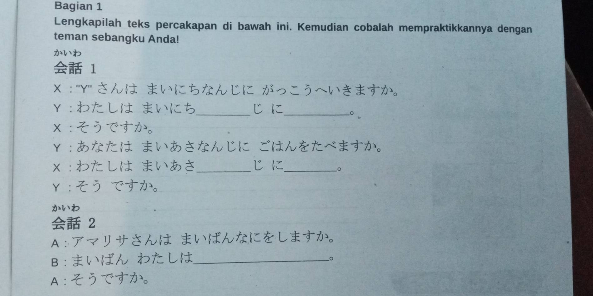 Bagian 1 
Lengkapilah teks percakapan di bawah ini. Kemudian cobalah mempraktikkannya dengan 
teman sebangku Anda! 
かいわ 
1 
X :"Y" さんは まいにちなんじに がっこうへいきますか。 
Y ：わたしは まいにち _じに_ 
。 √ 
x ：そうですか。 
Y：あなたは まいあさなんじに ごはんをたべますか。 
x ：わたしは まいあさ _じに_ 
Y：そう ですか。 
かいわ 
2 
A：アマリサさんは まいばんなにをしますか。 
B:まいばん わたしは_ 
−。 
A：そうですか。