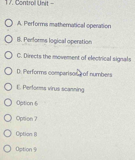 Control Unit -
A. Performs mathematical operation
B. Performs logical operation
C. Directs the movement of electrical signals
D. Performs comparisons of numbers
E. Performs virus scanning
Option 6
Option 7
Option 8
Option 9