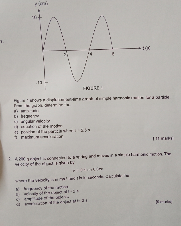 (cm)
1.
Figureparticle.
From the graph, determine the
a) amplitude
b)frequency
c) angular velocity
d) equation of the motion
e) position of the particle when t=5.5s
f) maximum acceleration
[ 11 marks]
2. A 200 g object is connected to a spring and moves in a simple harmonic motion. The
velocity of the object is given by
v=0.4cos 0.8π t
where the velocity is in ms^(-1) and t is in seconds. Calculate the
a) frequency of the motion
b) velocity of the object at t=2s
c) amplitude of the objects
d) acceleration of the object at t=2s [9 marks]