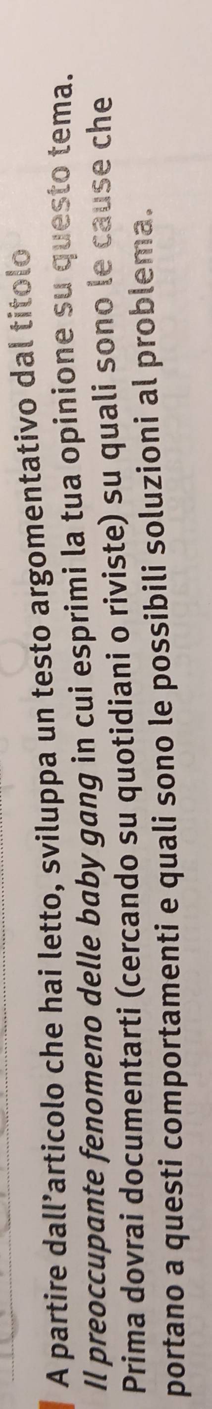 A partire dall’articolo che hai letto, sviluppa un testo argomentativo dal titolo 
Il preoccupante fenomeno delle baby gang in cui esprimi la tua opinione su questo tema. 
Prima dovrai documentarti (cercando su quotidiani o riviste) su quali sono le cause che 
portano a questi comportamenti e quali sono le possibili soluzioni al problema.