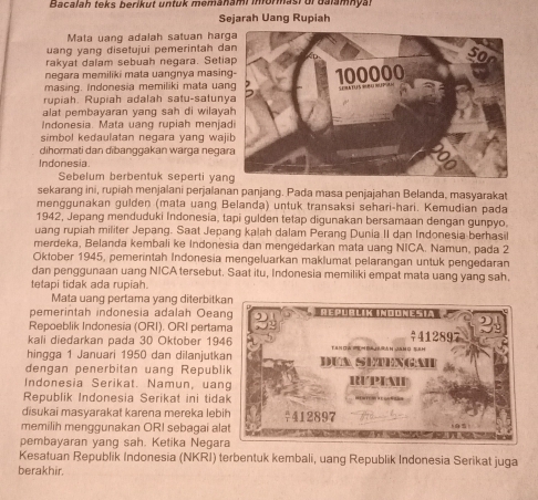 Bacalah teks berikut untuk memanami mormasi ur dalamnyal
Sejarah Uang Rupiah
Mata uang adalah satuan harg
uang yang disetujui pemerintah da
rakyat dalam sebuah negara. Setia
negara memiliki mata uangnya masin
masing. Indonesia memiliki mata uan
rupiah. Rupiah adalah satu-satuny
alat pembayaran yang sah di wilaya
Indonesia. Mata uang rupiah menja
simbol kedaulatan negara yang waj
dihormati dan dibanggakan wärga negar
Indonesia.
Sebelum berbentuk seperti yan
sekarang ini, rupiah menjalani perjalanan panjang. Pada masa penjajahan Belanda, masyarakat
menggunakan gulden (mata uang Belanda) untuk transaksi sehari-hari. Kemudian pada
1942, Jepang menduduki Indonesia, tapi gulden tetap digunakan bersamaan dengan gunpyo.
uang rupiah militer Jepang. Saat Jepang kalah dalam Perang Dunia II dan Indonesia berhasil
merdeka, Belanda kembali ke Indonesia dan mengedarkan mata uang NICA. Namun, pada 2
Oktober 1945, pemerintah Indonesia mengeluarkan maklumat pelarangan untuk pengedaran
dan penggunaan uang NICA tersebut. Saat itu, Indonesia memiliki empat mata uang yang sah.
tetapi tidak ada rupiah.
Mata uang pertama yang diterbitk
pemerintah indonesia adalah Oean
Repoeblik Indonesia (ORI). ORI pertam
kali diedarkan pada 30 Oktober 194
hingga 1 Januari 1950 dan dilanjutka
dengan penerbitan uang Republ
Indonesia Serikat. Namun, uan
Republik Indonesia Serikat ini tida
disukai masyarakat karena mereka leb
memilih menggunakan ORI sebagai al
pembayaran yang sah. Ketika Negar
Kesatuan Republik Indonesia (NKRI) terbentuk kembali, uang Republik Indonesia Serikat juga
berakhir.