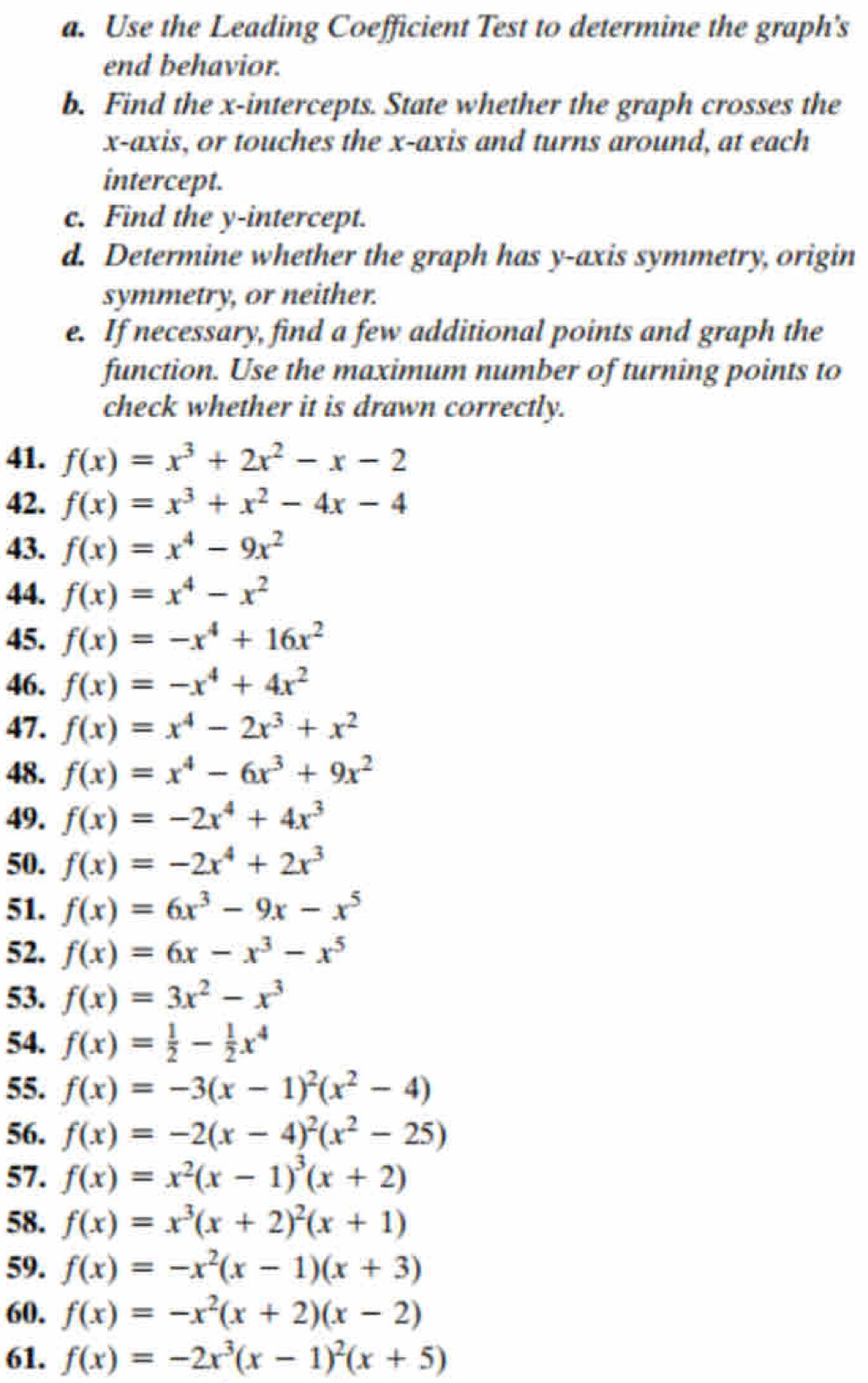 Use the Leading Coefficient Test to determine the graph’s
end behavior.
b. Find the x-intercepts. State whether the graph crosses the
x-axis, or touches the x-axis and turns around, at each
intercept.
c. Find the y-intercept.
d. Determine whether the graph has y-axis symmetry, origin
symmetry, or neither.
e. If necessary, find a few additional points and graph the
function. Use the maximum number of turning points to
check whether it is drawn correctly.
41. f(x)=x^3+2x^2-x-2
42. f(x)=x^3+x^2-4x-4
43. f(x)=x^4-9x^2
44. f(x)=x^4-x^2
45. f(x)=-x^4+16x^2
46. f(x)=-x^4+4x^2
47. f(x)=x^4-2x^3+x^2
48. f(x)=x^4-6x^3+9x^2
49. f(x)=-2x^4+4x^3
50. f(x)=-2x^4+2x^3
51. f(x)=6x^3-9x-x^5
52. f(x)=6x-x^3-x^5
53. f(x)=3x^2-x^3
54. f(x)= 1/2 - 1/2 x^4
55. f(x)=-3(x-1)^2(x^2-4)
56. f(x)=-2(x-4)^2(x^2-25)
57. f(x)=x^2(x-1)^3(x+2)
58. f(x)=x^3(x+2)^2(x+1)
59. f(x)=-x^2(x-1)(x+3)
60. f(x)=-x^2(x+2)(x-2)
61. f(x)=-2x^3(x-1)^2(x+5)