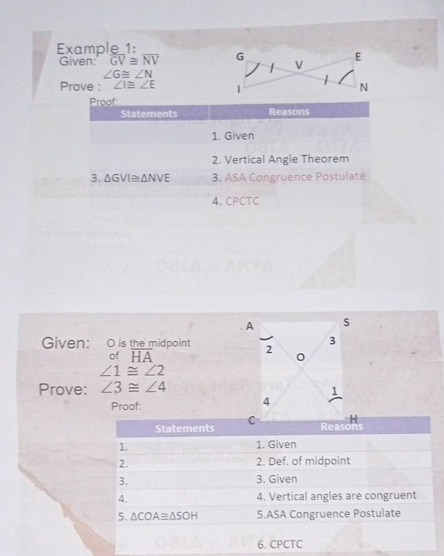 Example_1:
Given: overline GV≌ overline NV G V E
∠ G≌ ∠ N
Prove : ∠ I≌ ∠ E
N
Proof:
Statements Reasons
1. Given
2. Vertical Angle Theorem
3. △ GVI≌ △ NVE 3. ASA Congruence Postulate
4. CPCTC
A
s
Given: O is the midpoint 3
2
of overline HA 0
∠ 1≌ ∠ 2
Prove: ∠ 3≌ ∠ 4
1
Proof:
4