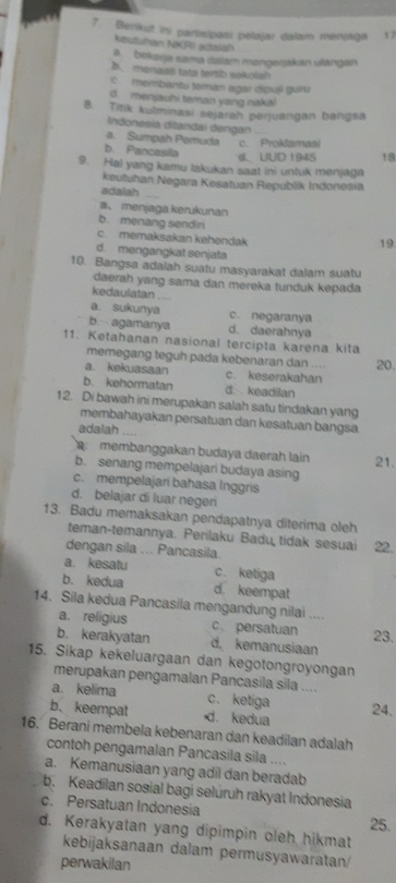 Berikut ini partisipasi pelajar dalam menjaga 17
keutuhan NKRI adalah
a. bekerja sama dalam mengerjakan ulángan
B. menaat tata tertib sokolah
c  membantu teman agar dipuji guru
d. menjauhi teman yang nakal
8. Titik kulminasi sejarah perjuangan bangsa
Indonesia ditandai dengan_
a. Sumpah Pemuda c. Prokamasi
b. Pancasila
、UUD 1945 18
9. Hai yang kamu lakukan saat ini untuk menjaga
keutuhan Negara Kesatuan Republik Indonesia
adalah_
menjaga kerukunan
b. menang sendir
c.  memaksakan kehendak
19
d. mengangkat senjata
10. Bangsa adalah suatu masyarakat dalam suatu
daerah yang sama dan mereka tunduk kepada
kedaulatan ....
a. sukunya c. negaranya
b. agamanya d. daerahnya
11. Ketahanan nasional tercipta karena kita
memegang teguh pada kebenaran dan ... 20.
a. kekuasaan c. keserakahan
b. kehormatan d. keadilan
12. Di bawah ini merupakan salah satu tindakan yang
membahayakan persatuan dan kesatuan bangsa
adalah ....
membanggakan budaya daerah lain 21.
b. senang mempelajari budaya asing
c. mempelajari bahasa Inggris
d. belajar di luar negeri
13. Badu memaksakan pendapatnya diterima oleh
teman-temannya. Perilaku Badu tidak sesuai 22.
dengan sila ... Pancasila.
a. kesatu c. ketiga
b. kedua d. keempat
14. Sila kedua Pancasila mengandung nilai ....
a. religius c、 persatuan 23.
b. kerakyatan d, kemanusiaan
15. Sikap kekeluargaan dan kegotongroyongan
merupakan pengamalan Pancasila sila ....
a. kelima c. ketiga
b、keempat d. kedua 24.
16. Berani membela kebenaran dan keadilan adalah
contoh pengamalan Pancasila sila ....
a. Kemanusiaan yang adil dan beradab
b. Keadilan sosial bagi selúruh rakyat Indonesia
c. Persatuan Indonesia
25.
d. Kerakyatan yang dipimpin oleh hikmat
kebijaksanaan dalam permusyawaratan
perwakilan