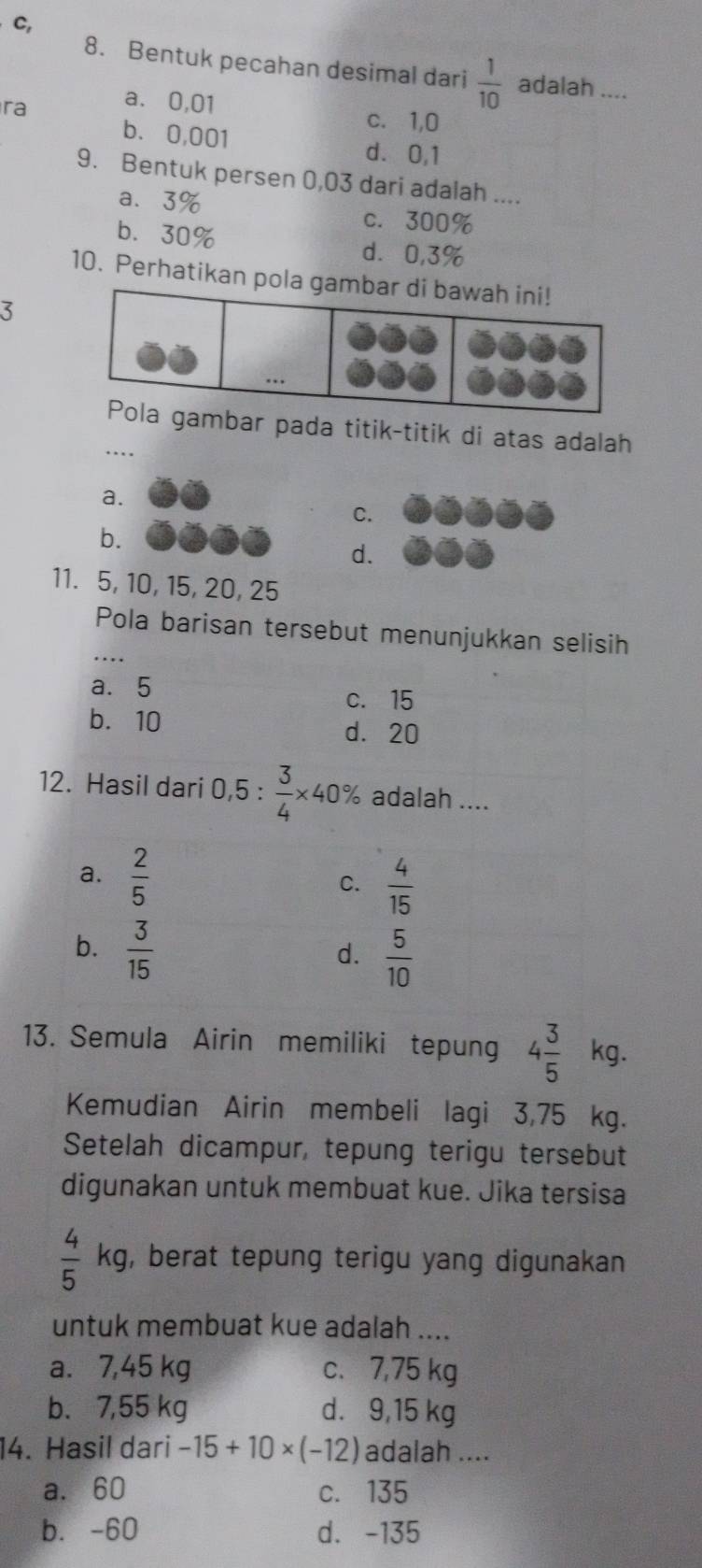 C,
8. Bentuk pecahan desimal dari  1/10  adalah ....
ra a. 0,01
c. 1,0
b. 0,001 d. 0,1
9. Bentuk per sen 0,03 dari adalah ....
a、 3%
c. 300%
b. 30%
d⩾ 0,3%
10. Perhatikan pola 
3
mbar pada titik-titik di atas adalah
a.
C.
b.
d.
11. 5, 10, 15, 20, 25
Pola barisan tersebut menunjukkan selisih
a⩽ 5 c. 15
b. 10 d. 20
12. Hasil dari 0,5 :  3/4 * 40% adalah ....
a.  2/5 
C.  4/15 
b.  3/15 
d.  5/10 
13. Semula Airin memiliki tepung 4 3/5 kg. 
Kemudian Airin membeli lagi 3,75 kg.
Setelah dicampur, tepung terigu tersebut
digunakan untuk membuat kue. Jika tersisa
 4/5 kg g, berat tepung terigu yang digunakan 
untuk membuat kue adalah ....
a. 7,45 kg c、 7,75 kg
b. 7,55 kg d. 9,15 kg
14. Hasil dari -15+10* (-12) adalah ....
a. 60 c. 135
b. -60 d. -135