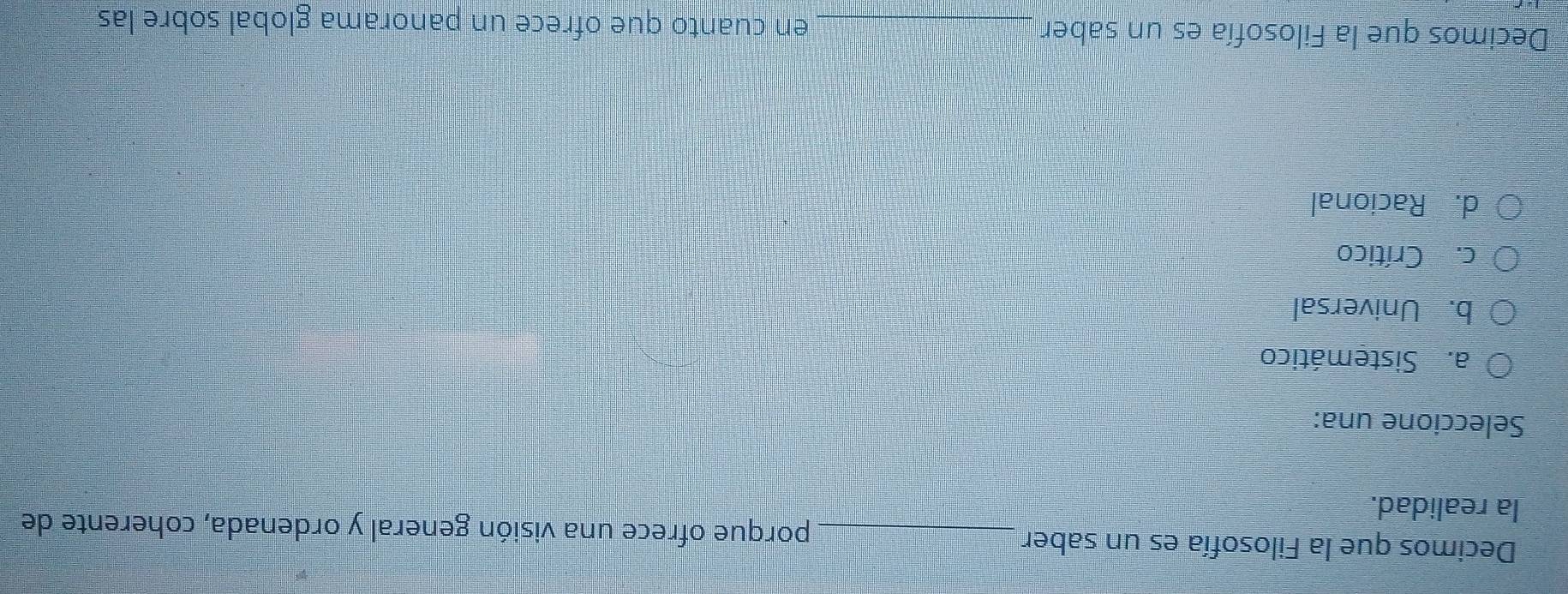 Decimos que la Filosofía es un saber_ porque ofrece una visión general y ordenada, coherente de
la realidad.
Seleccione una:
a. Sistemático
b. Universal
c. Crítico
d. Racional
Decimos que la Filosofía es un saber _en cuanto que ofrece un panorama global sobre las