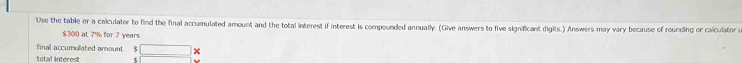 Use the table or a calculator to find the final accumulated amount and the total interest if interest is compounded annually. (Give answers to five significant digits.) Answers may vary because of rounding or calculator u
$300 at 7% for 7 years
final accumulated amount S □ X 
total interest s