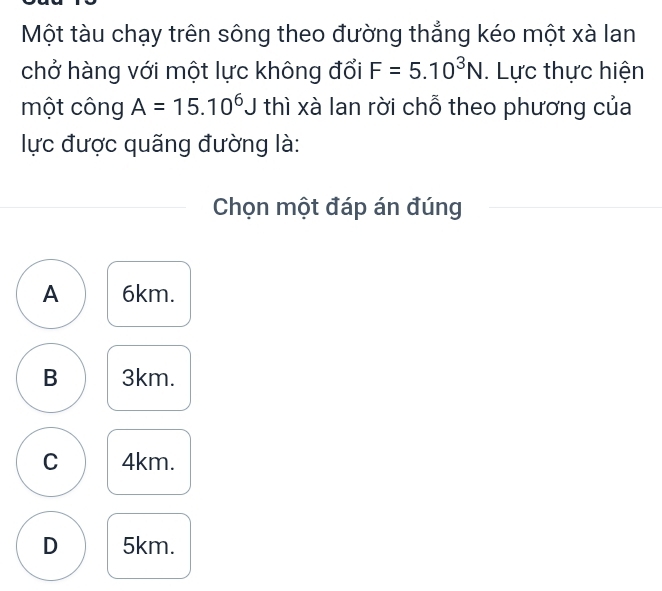 Một tàu chạy trên sông theo đường thẳng kéo một xà lan
chở hàng với một lực không đổi F=5.10^3N. Lực thực hiện
một công A=15.10^6J thì xà lan rời chỗ theo phương của
lực được quãng đường là:
Chọn một đáp án đúng
A 6km.
B 3km.
C 4km.
D 5km.