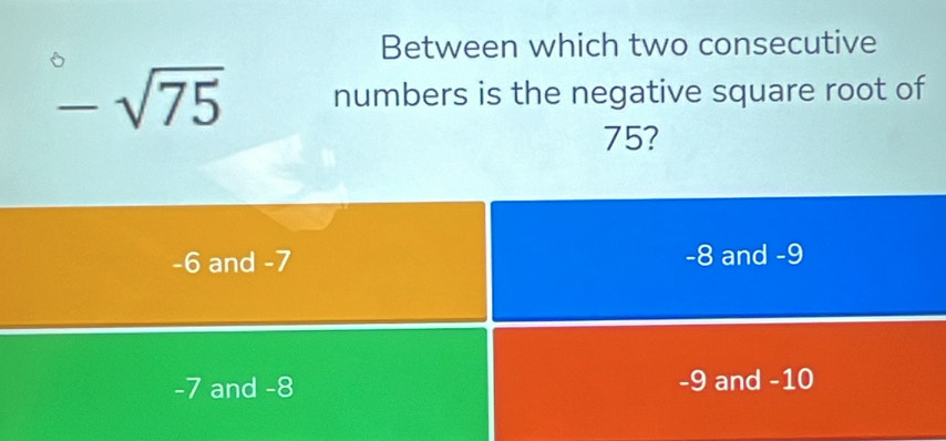 Between which two consecutive
-sqrt(75) numbers is the negative square root of
75?
-6 and -7 -8 and -9
-7 and -8 -9 and -10