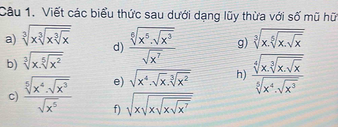 Viết các biểu thức sau dưới dạng lũy thừa với số mũ hữ 
a) sqrt[3](xsqrt [3]xsqrt [3]x) sqrt[3](x.sqrt [5]x.sqrt x)
g) 
b) sqrt[3](x.sqrt [5]x^2)
d) frac sqrt[6](x^5· sqrt x^3)sqrt(x^7)
c) frac sqrt[5](x^4· sqrt x^3)sqrt(x^5)
e) sqrt(x^4.sqrt x).sqrt[3](x^2)
h) frac sqrt[4](x· sqrt [3]x· sqrt x)sqrt[5](x^4· sqrt x^3)
f) sqrt(xsqrt xsqrt xsqrt x^7)