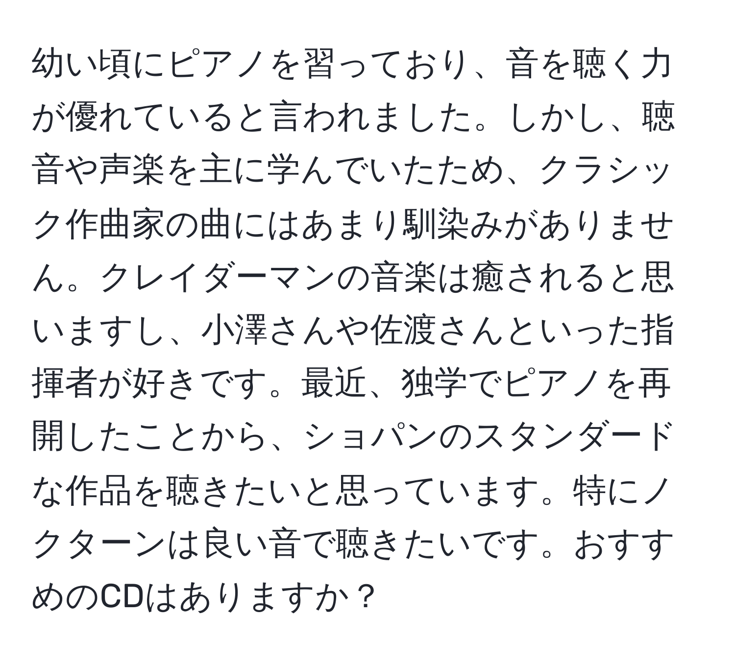 幼い頃にピアノを習っており、音を聴く力が優れていると言われました。しかし、聴音や声楽を主に学んでいたため、クラシック作曲家の曲にはあまり馴染みがありません。クレイダーマンの音楽は癒されると思いますし、小澤さんや佐渡さんといった指揮者が好きです。最近、独学でピアノを再開したことから、ショパンのスタンダードな作品を聴きたいと思っています。特にノクターンは良い音で聴きたいです。おすすめのCDはありますか？