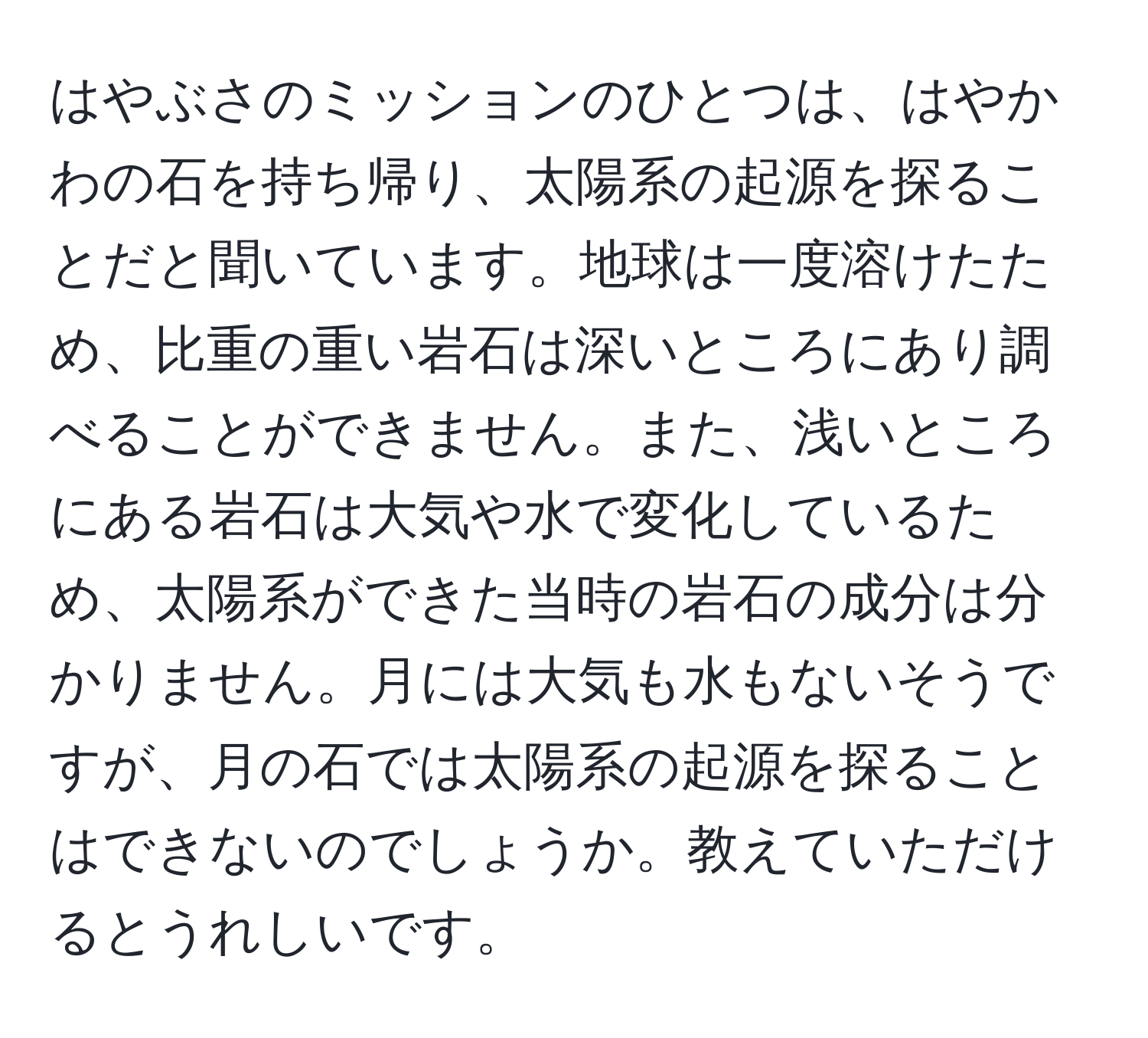 はやぶさのミッションのひとつは、はやかわの石を持ち帰り、太陽系の起源を探ることだと聞いています。地球は一度溶けたため、比重の重い岩石は深いところにあり調べることができません。また、浅いところにある岩石は大気や水で変化しているため、太陽系ができた当時の岩石の成分は分かりません。月には大気も水もないそうですが、月の石では太陽系の起源を探ることはできないのでしょうか。教えていただけるとうれしいです。