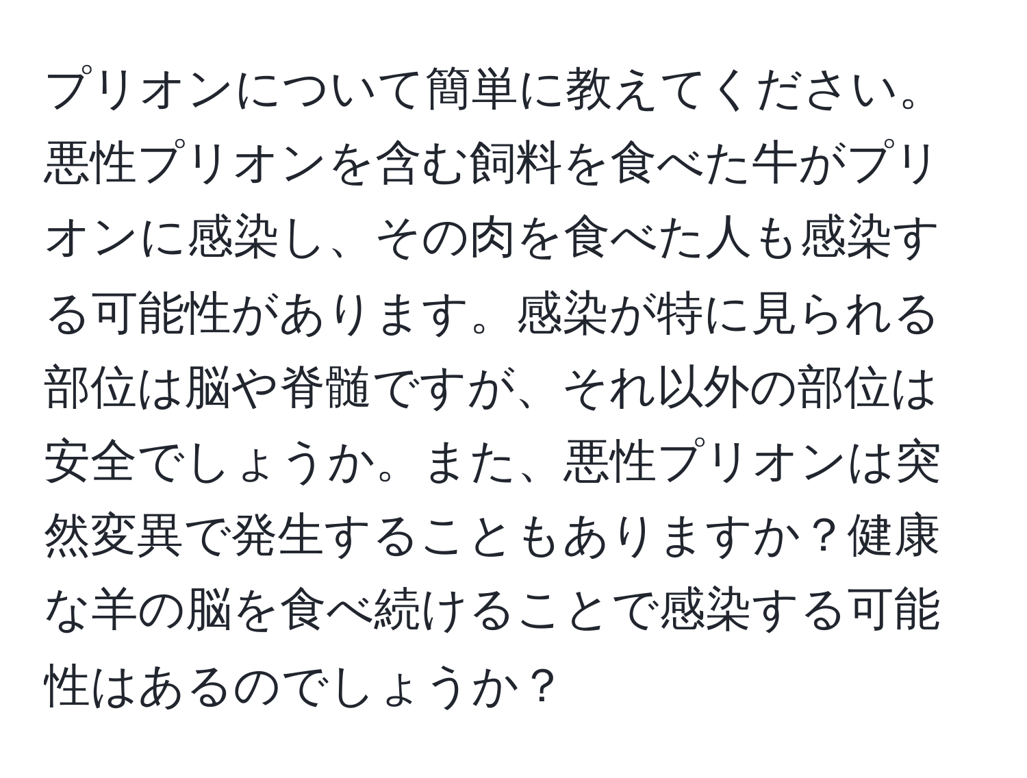 プリオンについて簡単に教えてください。悪性プリオンを含む飼料を食べた牛がプリオンに感染し、その肉を食べた人も感染する可能性があります。感染が特に見られる部位は脳や脊髄ですが、それ以外の部位は安全でしょうか。また、悪性プリオンは突然変異で発生することもありますか？健康な羊の脳を食べ続けることで感染する可能性はあるのでしょうか？