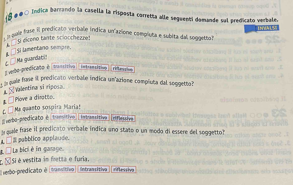 8●●○ Indica barrando la casella la risposta corretta alle seguenti domande sul predicato verbale.
INVALSI
1, In quale frase il predicato verbale indica un’azione compiuta e subita dal soggetto?
A. □ Si dicono tante sciocchezze!
B. [ Si lamentano sempre.
C. □ Ma guardati!
Il verbo-predicato è transitivo intransitivo riflessivo
2, In quale frase il predicato verbale indica un’azione compiuta dal soggetto?
A. Valentina si riposa.
B. □ Piove a dirotto.
(. É Ma quanto sospira Maria!
Il verbo-predicato è transitivo intransitivo riflessivo
In quale frase il predicato verbale indica uno stato o un modo di essere del soggetto?
A. □ Il pubblico applaude.
B. É La bici è in garage.
C. L Si è vestita in fretta e furia.
El verbo-predicato è transitivo intransitivo riflessivo