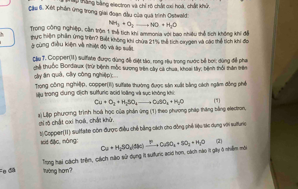 pháp tháng bằng electron và chỉ rõ chất oxi hoá, chất khử. 
Câu 6. Xét phản ứng trong giai đoạn đầu của quá trình Ostwald:
NH_3+O_2to NO+H_2O
Trong công nghiệp, cần trộn 1 thể tích khí ammonia với bao nhiêu thể tích không khí đễ 
h thực hiện phản ứng trên? Biết không khí chứa 21% thể tích oxygen và các thể tích khí đo 
ở cùng điều kiện về nhiệt độ và áp suất. 
Câu 7. Copper(II) sulfate được dùng để diệt tảo, rong rêu trong nước bể bơi; dùng đễ pha 
chế thuốc Bordaux (trừ bệnh mốc sương trên cây cả chua, khoai tây; bệnh thối thân trên 
cây ăn quả, cây công nghiệp);... 
Trong công nghiệp, copper(II) sulfate thường được sản xuất bằng cách ngâm đồng phế 
liệu trong dung dịch sulfuric acid loãng và sục không khí:
Cu+O_2+H_2SO_4to CuSO_4+H_2O (1) 
a) Lập phương trình hoá học của phản ứng (1) theo phương pháp thăng bằng electron, 
chỉ rõ chất oxi hoá, chất khử. 
b) Copper(II) sulfate còn được điều chế bằng cách cho đồng phế liệu tác dụng với sulfuric
Cu+H_2SO_4(dac)xrightarrow t^0CuSO_4+SO_2+H_2O
acid đặc, nóng: (2) 
Trong hai cách trên, cách nào sử dụng ít sulfuric acid hơn, cách nào ít gây ô nhiễm môi 
Fe đã trường hơn?