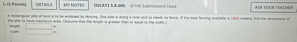 (−/2 Points) DETAILS MY NOTES OSCAT2 5.R.005. 0/100 Submissions Used ASK YOUR TEACHER 
A rectangular plot of land is to be enclosed by fencing. One side is along a river and so needs no fence. If the total fencing available is 1600 meters, find the dimensions of 
the plot to have maximum area. (Assume that the length is greater than or equal to the width.) 
n 
length beginarrayr □  □ endarray m
width