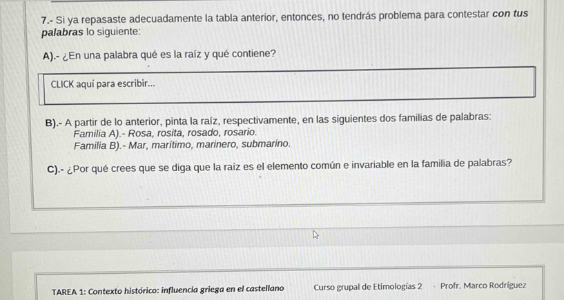 7.- Si ya repasaste adecuadamente la tabla anterior, entonces, no tendrás problema para contestar con tus
palabras lo siguiente:
A).- ¿En una palabra qué es la raíz y qué contiene?
CLICK aquí para escribir...
B).- A partir de lo anterior, pinta la raíz, respectivamente, en las siguientes dos familias de palabras:
Familia A).- Rosa, rosita, rosado, rosario.
Familia B).- Mar, marítimo, marinero, submarino.
C).- ¿Por qué crees que se diga que la raíz es el elemento común e invariable en la familia de palabras?
TAREA 1: Contexto histórico: influencia griega en el castellano Curso grupal de Etimologías 2 Profr. Marco Rodríguez