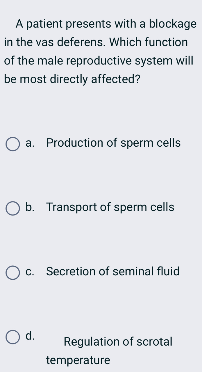 A patient presents with a blockage
in the vas deferens. Which function
of the male reproductive system will
be most directly affected?
a. Production of sperm cells
b. Transport of sperm cells
c. Secretion of seminal fluid
d.
Regulation of scrotal
temperature