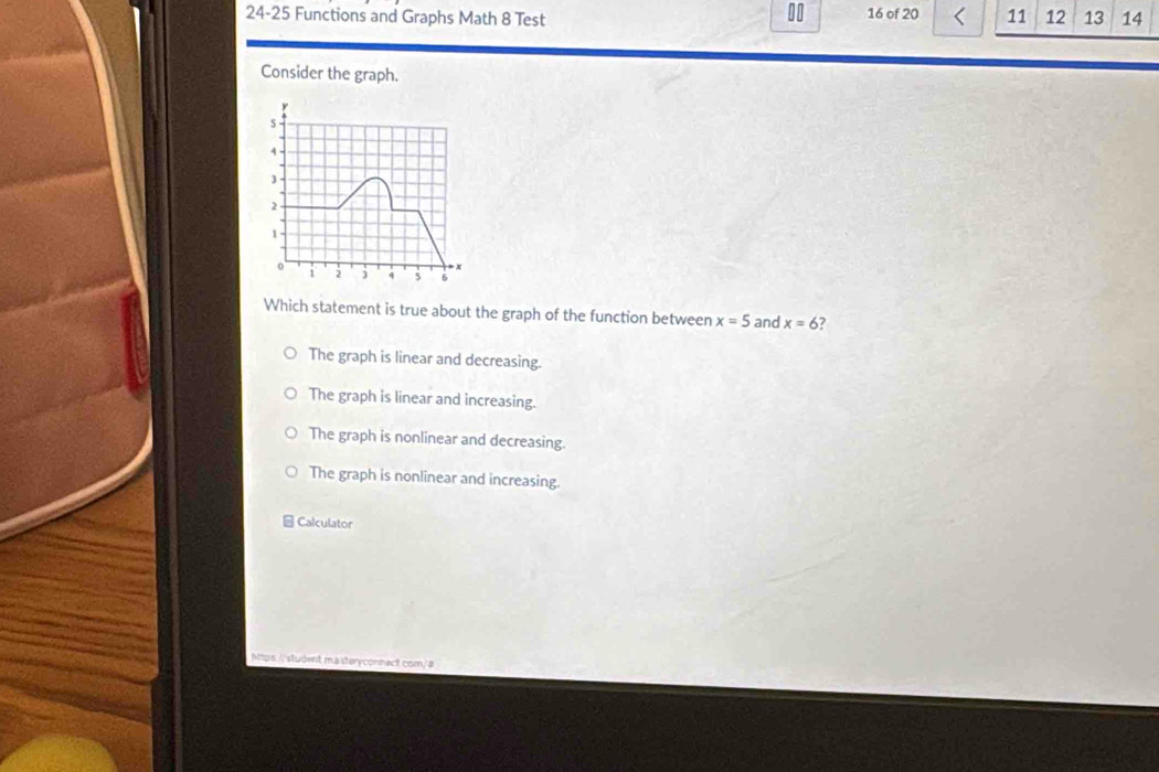 00 16 of 20 11 12
24-25 Functions and Graphs Math 8 Test 13 14
Consider the graph.
s
1.
).
1
o
1 2 j 4 6
Which statement is true about the graph of the function between x=5 and x=6
The graph is linear and decreasing.
The graph is linear and increasing.
The graph is nonlinear and decreasing.
The graph is nonlinear and increasing.
Calculator
Mtps:// student masteryconnect com/#