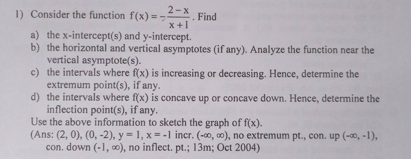 Consider the function f(x)=- (2-x)/x+1 . Find 
a) the x-intercept(s) and y-intercept. 
b) the horizontal and vertical asymptotes (if any). Analyze the function near the 
vertical asymptote(s). 
c) the intervals where f(x) is increasing or decreasing. Hence, determine the 
extremum point(s), if any. 
d) the intervals where f(x) is concave up or concave down. Hence, determine the 
inflection point(s), if any. 
Use the above information to sketch the graph of f(x). 
(Ans: (2,0),(0,-2), y=1, x=-1 incr. (-∈fty ,∈fty ) , no extremum pt., con. up (-∈fty ,-1), 
con. down (-1,∈fty ) , no inflect. pt.; 13m; Oct 2004)