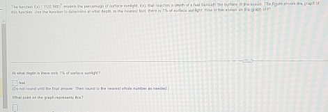 F(x)=15(0.500)^2 models the percentage of surface senlight, k(x), that reaches a depth of x feet beneath the sumace of tihe sceas. The figare shows the graph of 
this fuaction. Use the lunstion to deternine an what depta, Is the neasest loot there is 1% of surlace sua light. How is this shown on the proph of f 
At what depth is there only 1% of surface sumlight
feet
Do not rund antil the final ansver. Thes round to the nearest whole number as needed 
What point on the graph represents this?