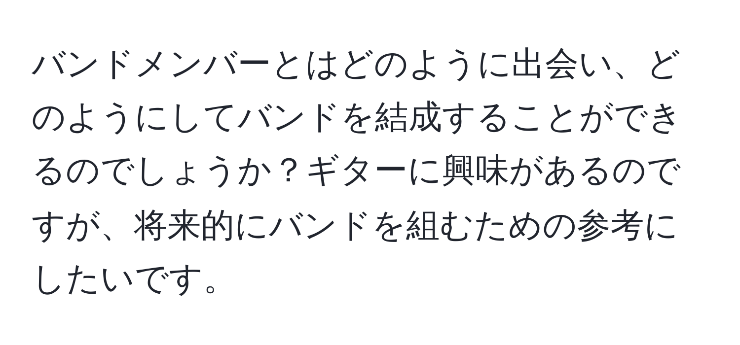 バンドメンバーとはどのように出会い、どのようにしてバンドを結成することができるのでしょうか？ギターに興味があるのですが、将来的にバンドを組むための参考にしたいです。