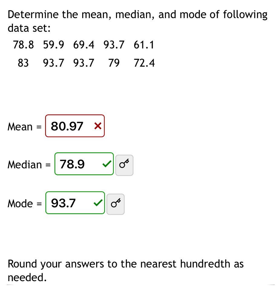 Determine the mean, median, and mode of following 
data set:
78.8 59.9 69.4 93.7 61.1
83 93.7 93.7 79 72.4
1 1e an =80.97*
Median =78.9 0^6
Mode =  □ ,□ )
sigma^6
Round your answers to the nearest hundredth as 
needed.