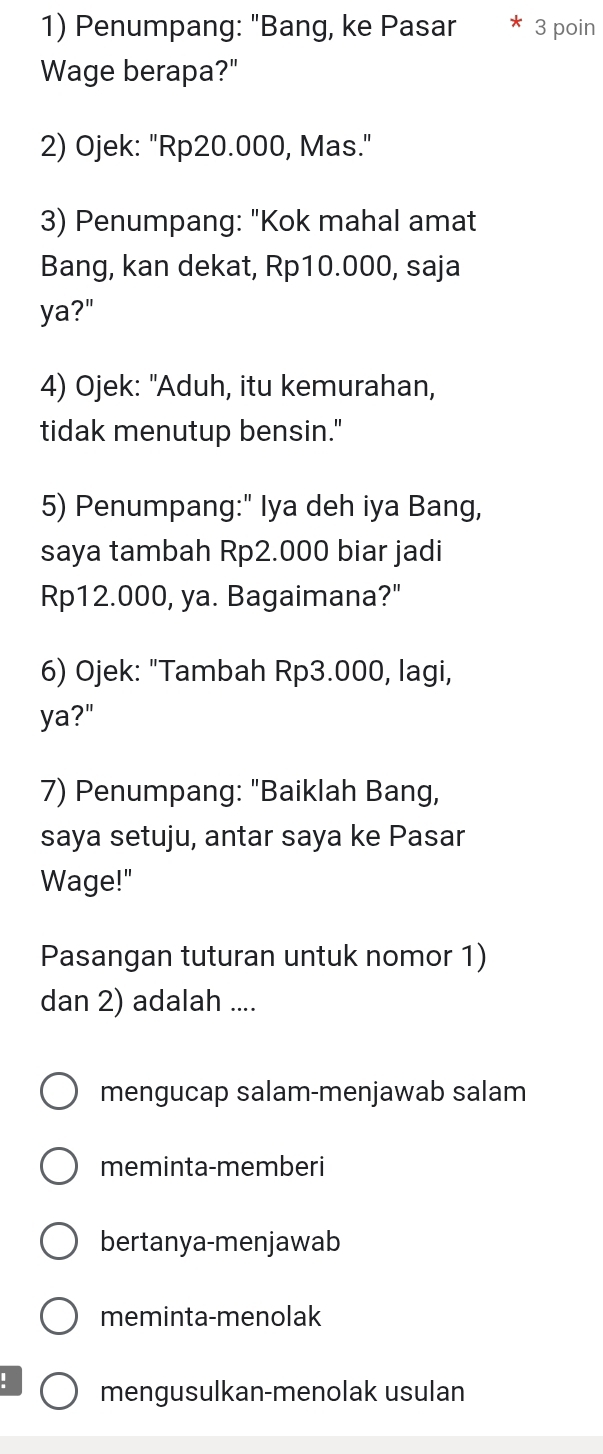 Penumpang: "Bang, ke Pasar 3 poin
Wage berapa?"
2) Ojek: "Rp20.000, Mas."
3) Penumpang: "Kok mahal amat
Bang, kan dekat, Rp10.000, saja
ya?"
4) Ojek: "Aduh, itu kemurahan,
tidak menutup bensin."
5) Penumpang:" Iya deh iya Bang,
saya tambah Rp2.000 biar jadi
Rp12.000, ya. Bagaimana?"
6) Ojek: "Tambah Rp3.000, lagi,
ya?"
7) Penumpang: "Baiklah Bang,
saya setuju, antar saya ke Pasar
Wage!"
Pasangan tuturan untuk nomor 1)
dan 2) adalah ....
mengucap salam-menjawab salam
meminta-memberi
bertanya-menjawab
meminta-menolak
! mengusulkan-menolak usulan