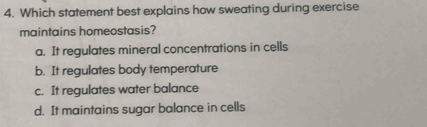 Which statement best explains how sweating during exercise
maintains homeostasis?
a. It regulates mineral concentrations in cells
b. It regulates body temperature
c. It regulates water balance
d. It maintains sugar balance in cells