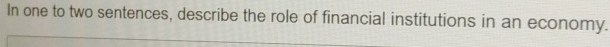 In one to two sentences, describe the role of financial institutions in an economy.