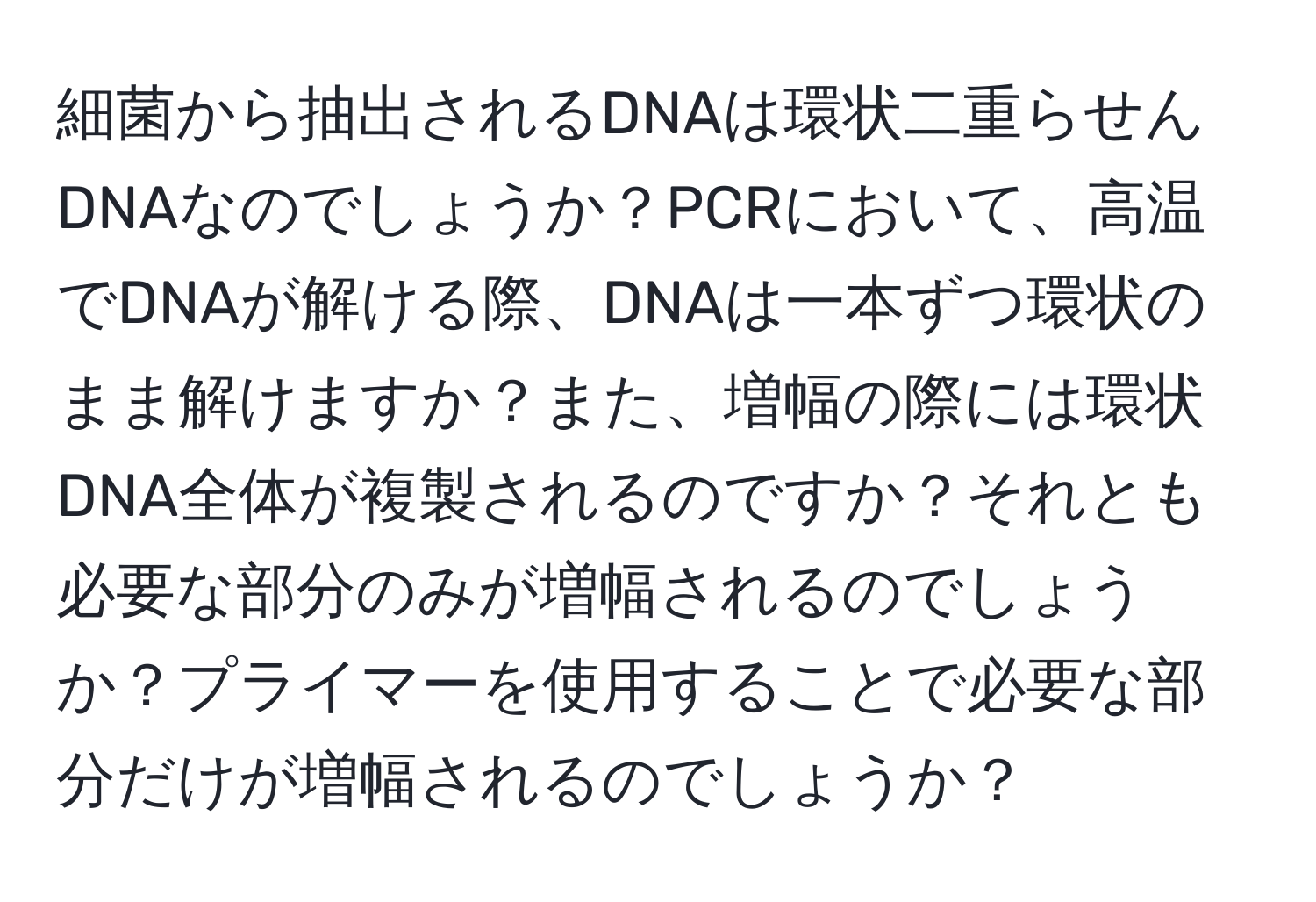 細菌から抽出されるDNAは環状二重らせんDNAなのでしょうか？PCRにおいて、高温でDNAが解ける際、DNAは一本ずつ環状のまま解けますか？また、増幅の際には環状DNA全体が複製されるのですか？それとも必要な部分のみが増幅されるのでしょうか？プライマーを使用することで必要な部分だけが増幅されるのでしょうか？