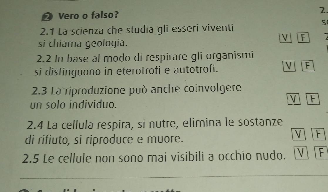 Vero o falso? 2.
S
2.1 La scienza che studia gli esseri viventi
V F
si chiama geologia.
2.2 In base al modo di respirare gli organismi
si distinguono in eterotrofi e autotrofi.
V F
2.3 La riproduzione può anche coinvolgere
V F
un solo individuo.
2.4 La cellula respira, si nutre, elimina le sostanze
di rifiuto, si riproduce e muore.
V F
2.5 Le cellule non sono mai visibili a occhio nudo. V F