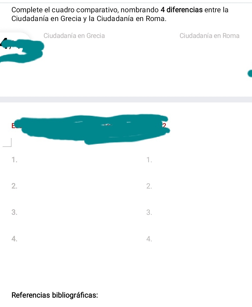 Complete el cuadro comparativo, nombrando 4 diferencias entre la 
Ciudadanía en Grecia y la Ciudadanía en Roma. 
Ciudadanía en Grecia Ciudadanía en Roma 
1. 
1. 
2. 
2. 
3. 
3. 
4. 
4. 
Referencias bibliográficas: