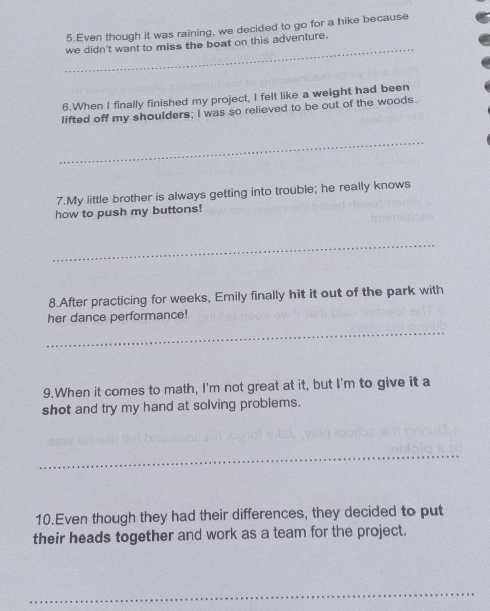 Even though it was raining, we decided to go for a hike because 
_ 
we didn't want to miss the boat on this adventure. 
6.When I finally finished my project, I felt like a weight had been 
lifted off my shoulders; I was so relieved to be out of the woods. 
_ 
7.My little brother is always getting into trouble; he really knows 
how to push my buttons! 
_ 
8.After practicing for weeks, Emily finally hit it out of the park with 
her dance performance! 
_ 
9.When it comes to math, I'm not great at it, but I'm to give it a 
shot and try my hand at solving problems. 
_ 
10.Even though they had their differences, they decided to put 
their heads together and work as a team for the project. 
_
