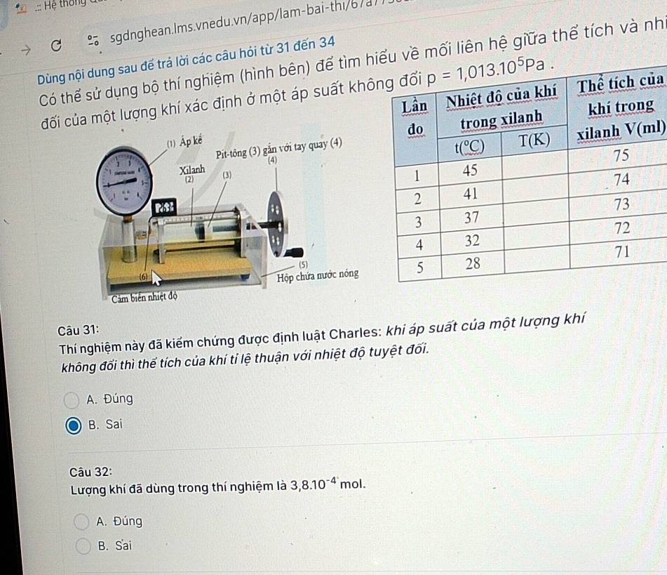 Hệ thôn  =
sgdnghean.lms.vnedu.vn/app/lam-bai-thi/6/a/
Dùng nội dung sau đế trả lời các câu hỏi từ 31 đến 34 Có thể sử dụng bộ thí nghiệm (hình bên) để tìm hiên hệ giữa thể tích và nh
đối của một lượng khí xác định ở một áp suất khôa
l)
Câu 31:
Thí nghiệm này đã kiểm chứng được định luật Charles: khi áp suất của một lượng khí
không đối thì thể tích của khí tỉ lệ thuận với nhiệt độ tuyệt đối.
A. Đúng
B. Sai
Câu 32:
Lượng khí đã dùng trong thí nghiệm là 3,8.10^(-4^.) mol.
A. Đúng
B. Sai