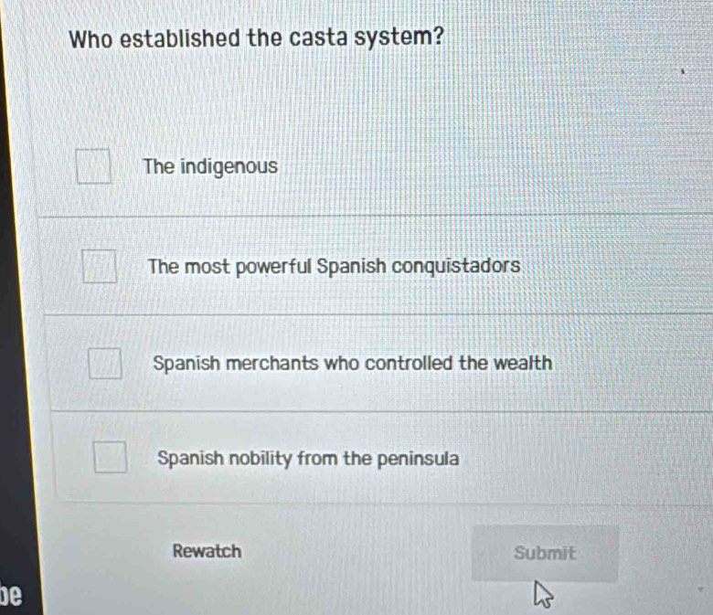 Who established the casta system?
The indigenous
The most powerful Spanish conquistadors
Spanish merchants who controlled the wealth
Spanish nobility from the peninsula
Rewatch Submit
be