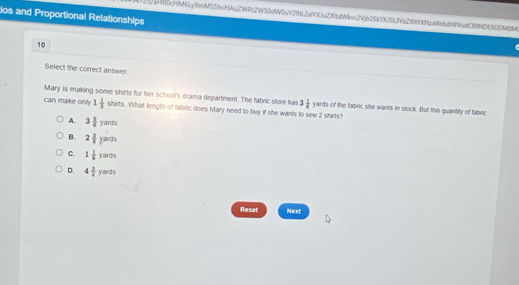 ios and Proportional Relationshlps
25aHRδcHM6Ly9mMS5hcHAuZWRtZW50dW0uY29tL2xIYXJuZXItdWkvc2Vjb25kYXJ5L3VzZXItYXNzaWdubWVudC80NDE5ODM0M(
10
Select the correct answer
Mary is making some shirts for her school's drama department. The fabric store has 3 1/6  yards of the fabric she wants in stock. But this quantity of fabric
can make only 1 1/3  shirts s. What length of fabric does Mary need to buy if she wants to sew 2 shirts?
A. 3 5/6 yards
B. 2 3/8 yards
C. 1 1/6 yards
D. 4 3/4 yards
Reset Next